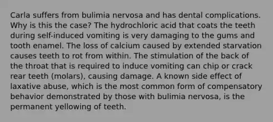 Carla suffers from bulimia nervosa and has dental complications. Why is this the case? The hydrochloric acid that coats the teeth during self-induced vomiting is very damaging to the gums and tooth enamel. The loss of calcium caused by extended starvation causes teeth to rot from within. The stimulation of the back of the throat that is required to induce vomiting can chip or crack rear teeth (molars), causing damage. A known side effect of laxative abuse, which is the most common form of compensatory behavior demonstrated by those with bulimia nervosa, is the permanent yellowing of teeth.