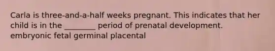 Carla is three-and-a-half weeks pregnant. This indicates that her child is in the ________ period of prenatal development. embryonic fetal germinal placental