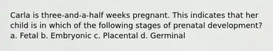 Carla is three-and-a-half weeks pregnant. This indicates that her child is in which of the following stages of prenatal development? a. Fetal b. Embryonic c. Placental d. Germinal