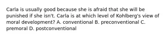 Carla is usually good because she is afraid that she will be punished if she isn't. Carla is at which level of Kohlberg's view of moral development? A. conventional B. preconventional C. premoral D. postconventional