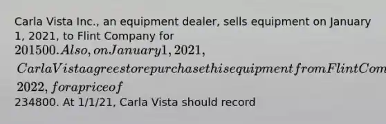 Carla Vista Inc., an equipment dealer, sells equipment on January 1, 2021, to Flint Company for 201500. Also, on January 1, 2021, Carla Vista agrees to repurchase this equipment from Flint Company on December 31, 2022, for a price of234800. At 1/1/21, Carla Vista should record