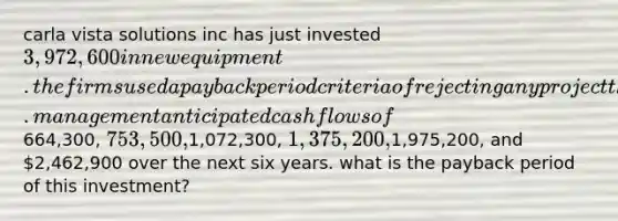 carla vista solutions inc has just invested 3,972,600 in new equipment. the firms used a payback period criteria of rejecting any project that takes more than 4 years to recover its costs. management anticipated cash flows of664,300, 753,500,1,072,300, 1,375,200,1,975,200, and 2,462,900 over the next six years. what is the payback period of this investment?