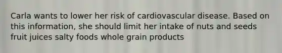 Carla wants to lower her risk of cardiovascular disease. Based on this information, she should limit her intake of nuts and seeds fruit juices salty foods whole grain products