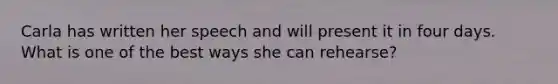 Carla has written her speech and will present it in four days. What is one of the best ways she can rehearse?