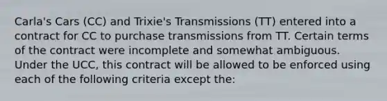 Carla's Cars (CC) and Trixie's Transmissions (TT) entered into a contract for CC to purchase transmissions from TT. Certain terms of the contract were incomplete and somewhat ambiguous. Under the UCC, this contract will be allowed to be enforced using each of the following criteria except the: