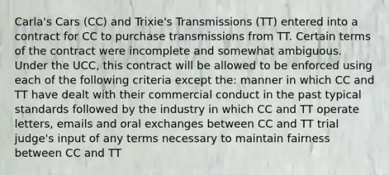 Carla's Cars (CC) and Trixie's Transmissions (TT) entered into a contract for CC to purchase transmissions from TT. Certain terms of the contract were incomplete and somewhat ambiguous. Under the UCC, this contract will be allowed to be enforced using each of the following criteria except the: manner in which CC and TT have dealt with their commercial conduct in the past typical standards followed by the industry in which CC and TT operate letters, emails and oral exchanges between CC and TT trial judge's input of any terms necessary to maintain fairness between CC and TT