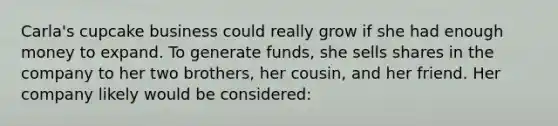 Carla's cupcake business could really grow if she had enough money to expand. To generate funds, she sells shares in the company to her two brothers, her cousin, and her friend. Her company likely would be considered: