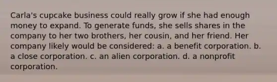 Carla's cupcake business could really grow if she had enough money to expand. To generate funds, she sells shares in the company to her two brothers, her cousin, and her friend. Her company likely would be considered: a. a benefit corporation. b. a close corporation. c. an alien corporation. d. a nonprofit corporation.