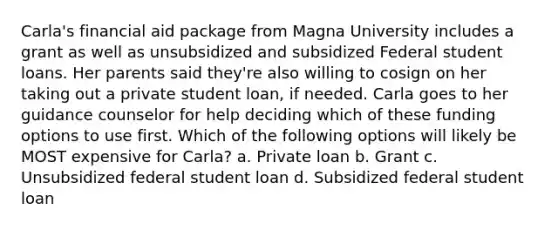 Carla's financial aid package from Magna University includes a grant as well as unsubsidized and subsidized Federal student loans. Her parents said they're also willing to cosign on her taking out a private student loan, if needed. Carla goes to her guidance counselor for help deciding which of these funding options to use first. Which of the following options will likely be MOST expensive for Carla? a. Private loan b. Grant c. Unsubsidized federal student loan d. Subsidized federal student loan