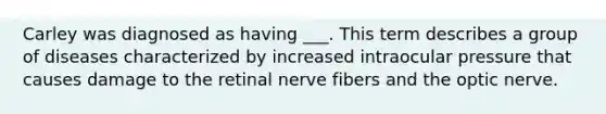 Carley was diagnosed as having ___. This term describes a group of diseases characterized by increased intraocular pressure that causes damage to the retinal nerve fibers and the optic nerve.