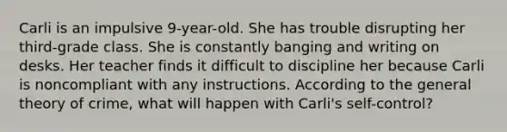 Carli is an impulsive 9-year-old. She has trouble disrupting her third-grade class. She is constantly banging and writing on desks. Her teacher finds it difficult to discipline her because Carli is noncompliant with any instructions. According to the general theory of crime, what will happen with Carli's self-control?