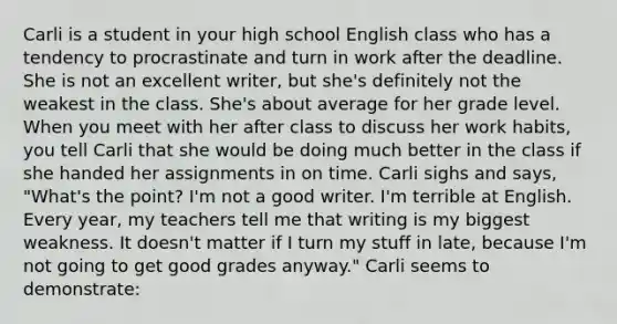 Carli is a student in your high school English class who has a tendency to procrastinate and turn in work after the deadline. She is not an excellent​ writer, but​ she's definitely not the weakest in the class.​ She's about average for her grade level. When you meet with her after class to discuss her work​ habits, you tell Carli that she would be doing much better in the class if she handed her assignments in on time. Carli sighs and​ says, "What's the​ point? I'm not a good writer.​ I'm terrible at English. Every​ year, my teachers tell me that writing is my biggest weakness. It​ doesn't matter if I turn my stuff in​ late, because​ I'm not going to get good grades​ anyway." Carli seems to​ demonstrate: