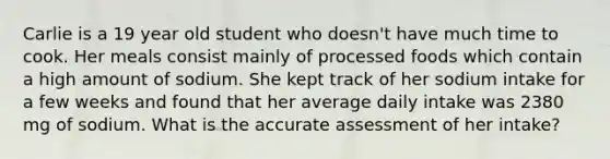 Carlie is a 19 year old student who doesn't have much time to cook. Her meals consist mainly of processed foods which contain a high amount of sodium. She kept track of her sodium intake for a few weeks and found that her average daily intake was 2380 mg of sodium. What is the accurate assessment of her intake?