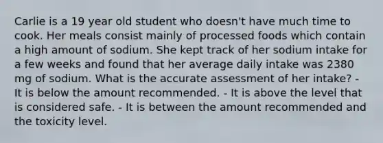 Carlie is a 19 year old student who doesn't have much time to cook. Her meals consist mainly of processed foods which contain a high amount of sodium. She kept track of her sodium intake for a few weeks and found that her average daily intake was 2380 mg of sodium. What is the accurate assessment of her intake? - It is below the amount recommended. - It is above the level that is considered safe. - It is between the amount recommended and the toxicity level.