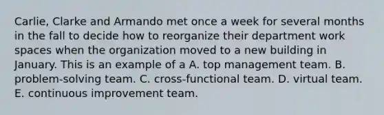 Carlie, Clarke and Armando met once a week for several months in the fall to decide how to reorganize their department work spaces when the organization moved to a new building in January. This is an example of a A. top management team. B. problem-solving team. C. cross-functional team. D. virtual team. E. continuous improvement team.