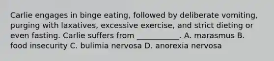 Carlie engages in binge eating, followed by deliberate vomiting, purging with laxatives, excessive exercise, and strict dieting or even fasting. Carlie suffers from ___________. A. marasmus B. food insecurity C. bulimia nervosa D. anorexia nervosa