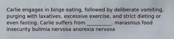 Carlie engages in binge eating, followed by deliberate vomiting, purging with laxatives, excessive exercise, and strict dieting or even fasting. Carlie suffers from __________. marasmus food insecurity bulimia nervosa anorexia nervosa