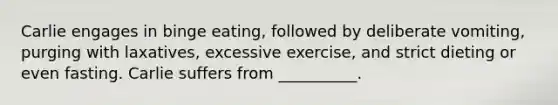 Carlie engages in binge eating, followed by deliberate vomiting, purging with laxatives, excessive exercise, and strict dieting or even fasting. Carlie suffers from __________.