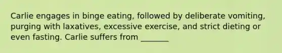 Carlie engages in binge eating, followed by deliberate vomiting, purging with laxatives, excessive exercise, and strict dieting or even fasting. Carlie suffers from _______