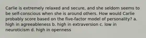 Carlie is extremely relaxed and secure, and she seldom seems to be self-conscious when she is around others. How would Carlie probably score based on the five-factor model of personality? a. high in agreeableness b. high in extraversion c. low in neuroticism d. high in openness