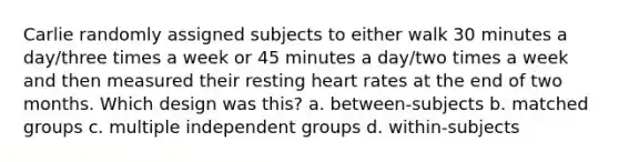 Carlie randomly assigned subjects to either walk 30 minutes a day/three times a week or 45 minutes a day/two times a week and then measured their resting heart rates at the end of two months. Which design was this? a. between-subjects b. matched groups c. multiple independent groups d. within-subjects ​