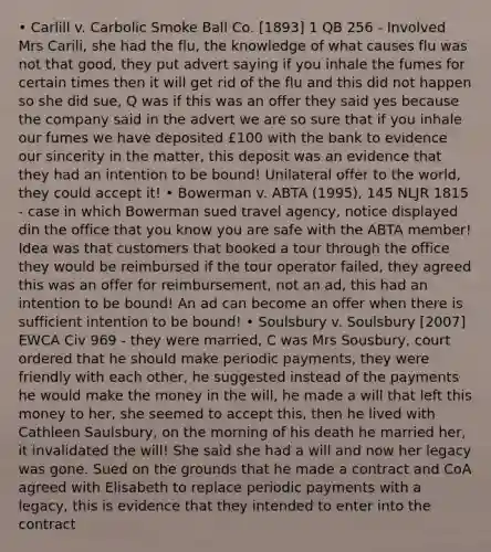 • Carlill v. Carbolic Smoke Ball Co. [1893] 1 QB 256 - Involved Mrs Carili, she had the flu, the knowledge of what causes flu was not that good, they put advert saying if you inhale the fumes for certain times then it will get rid of the flu and this did not happen so she did sue, Q was if this was an offer they said yes because the company said in the advert we are so sure that if you inhale our fumes we have deposited £100 with the bank to evidence our sincerity in the matter, this deposit was an evidence that they had an intention to be bound! Unilateral offer to the world, they could accept it! • Bowerman v. ABTA (1995), 145 NLJR 1815 - case in which Bowerman sued travel agency, notice displayed din the office that you know you are safe with the ABTA member! Idea was that customers that booked a tour through the office they would be reimbursed if the tour operator failed, they agreed this was an offer for reimbursement, not an ad, this had an intention to be bound! An ad can become an offer when there is sufficient intention to be bound! • Soulsbury v. Soulsbury [2007] EWCA Civ 969 - they were married, C was Mrs Sousbury, court ordered that he should make periodic payments, they were friendly with each other, he suggested instead of the payments he would make the money in the will, he made a will that left this money to her, she seemed to accept this, then he lived with Cathleen Saulsbury, on the morning of his death he married her, it invalidated the will! She said she had a will and now her legacy was gone. Sued on the grounds that he made a contract and CoA agreed with Elisabeth to replace periodic payments with a legacy, this is evidence that they intended to enter into the contract