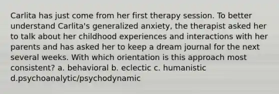 Carlita has just come from her first therapy session. To better understand Carlita's generalized anxiety, the therapist asked her to talk about her childhood experiences and interactions with her parents and has asked her to keep a dream journal for the next several weeks. With which orientation is this approach most consistent? a. behavioral b. eclectic c. humanistic d.psychoanalytic/psychodynamic