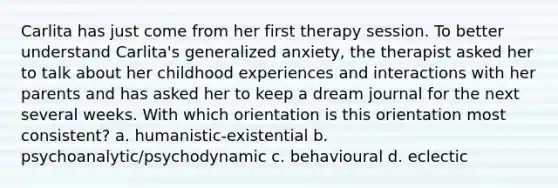 Carlita has just come from her first therapy session. To better understand Carlita's generalized anxiety, the therapist asked her to talk about her childhood experiences and interactions with her parents and has asked her to keep a dream journal for the next several weeks. With which orientation is this orientation most consistent? a. humanistic-existential b. psychoanalytic/psychodynamic c. behavioural d. eclectic