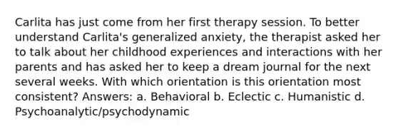 Carlita has just come from her first therapy session. To better understand Carlita's generalized anxiety, the therapist asked her to talk about her childhood experiences and interactions with her parents and has asked her to keep a dream journal for the next several weeks. With which orientation is this orientation most consistent? Answers: a. Behavioral b. Eclectic c. Humanistic d. Psychoanalytic/psychodynamic