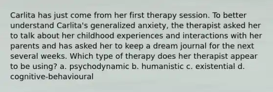 Carlita has just come from her first therapy session. To better understand Carlita's generalized anxiety, the therapist asked her to talk about her childhood experiences and interactions with her parents and has asked her to keep a dream journal for the next several weeks. Which type of therapy does her therapist appear to be using? a. psychodynamic b. humanistic c. existential d. cognitive-behavioural