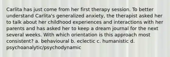 Carlita has just come from her first therapy session. To better understand Carlita's generalized anxiety, the therapist asked her to talk about her childhood experiences and interactions with her parents and has asked her to keep a dream journal for the next several weeks. With which orientation is this approach most consistent? a. behavioural b. eclectic c. humanistic d. psychoanalytic/psychodynamic