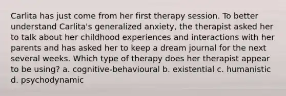 Carlita has just come from her first therapy session. To better understand Carlita's generalized anxiety, the therapist asked her to talk about her childhood experiences and interactions with her parents and has asked her to keep a dream journal for the next several weeks. Which type of therapy does her therapist appear to be using? a. cognitive-behavioural b. existential c. humanistic d. psychodynamic