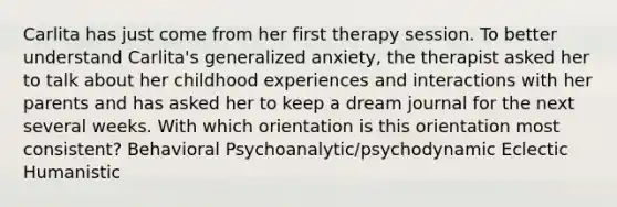 Carlita has just come from her first therapy session. To better understand Carlita's generalized anxiety, the therapist asked her to talk about her childhood experiences and interactions with her parents and has asked her to keep a dream journal for the next several weeks. With which orientation is this orientation most consistent? Behavioral Psychoanalytic/psychodynamic Eclectic Humanistic