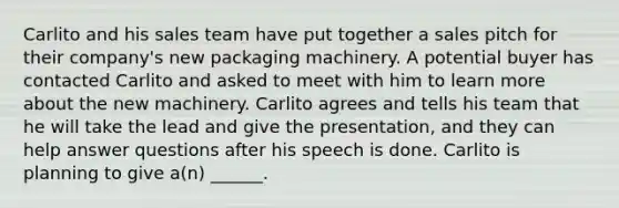 Carlito and his sales team have put together a sales pitch for their company's new packaging machinery. A potential buyer has contacted Carlito and asked to meet with him to learn more about the new machinery. Carlito agrees and tells his team that he will take the lead and give the presentation, and they can help answer questions after his speech is done. Carlito is planning to give a(n) ______.