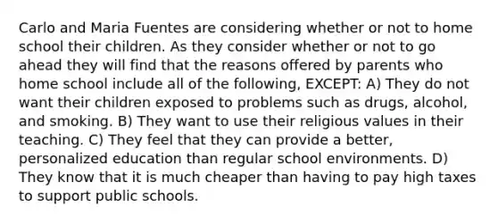 Carlo and Maria Fuentes are considering whether or not to home school their children. As they consider whether or not to go ahead they will find that the reasons offered by parents who home school include all of the following, EXCEPT: A) They do not want their children exposed to problems such as drugs, alcohol, and smoking. B) They want to use their religious values in their teaching. C) They feel that they can provide a better, personalized education than regular school environments. D) They know that it is much cheaper than having to pay high taxes to support public schools.