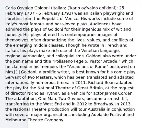 Carlo Osvaldo Goldoni (Italian: [ˈkarlo ozˈvaldo ɡolˈdoni]; 25 February 1707 - 6 February 1793) was an Italian playwright and librettist from the Republic of Venice. His works include some of Italy's most famous and best-loved plays. Audiences have admired the plays of Goldoni for their ingenious mix of wit and honesty. His plays offered his contemporaries images of themselves, often dramatizing the lives, values, and conflicts of the emerging middle classes. Though he wrote in French and Italian, his plays make rich use of the Venetian language, regional vernacular, and colloquialisms. Goldoni also wrote under the pen name and title "Polisseno Fegeio, Pastor Arcade," which he claimed in his memoirs the "Arcadians of Rome" bestowed on him.[1] Goldoni, a prolific writer, is best known for his comic play Servant of Two Masters, which has been translated and adapted internationally numerous times. In 2011, Richard Bean adapted the play for the National Theatre of Great Britain, at the request of director Nicholas Hytner, as a vehicle for actor James Corden. The adaptation, One Man, Two Guvnors, became a smash hit, transferring to the West End and in 2012 to Broadway. In 2013, the National Theatre production will tour Australia in conjunction with several major organisations including Adelaide Festival and Melbourne Theatre Company.