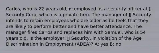 Carlos, who is 22 years old, is employed as a security officer at JJ Security Corp, which is a private firm. The manager of JJ Security intends to retain employees who are older as he feels that they are likely to perform better and have better attendance. The manager fires Carlos and replaces him with Samuel, who is 54 years old. Is the employer, JJ Security, in violation of the Age Discrimination in Employment (ADEA)? A: yes B: no