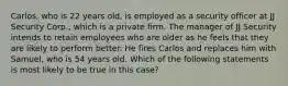 Carlos, who is 22 years old, is employed as a security officer at JJ Security Corp., which is a private firm. The manager of JJ Security intends to retain employees who are older as he feels that they are likely to perform better. He fires Carlos and replaces him with Samuel, who is 54 years old. Which of the following statements is most likely to be true in this case?