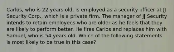 Carlos, who is 22 years old, is employed as a security officer at JJ Security Corp., which is a private firm. The manager of JJ Security intends to retain employees who are older as he feels that they are likely to perform better. He fires Carlos and replaces him with Samuel, who is 54 years old. Which of the following statements is most likely to be true in this case?