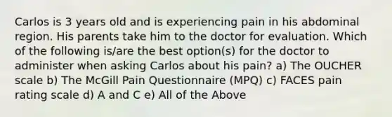 Carlos is 3 years old and is experiencing pain in his abdominal region. His parents take him to the doctor for evaluation. Which of the following is/are the best option(s) for the doctor to administer when asking Carlos about his pain? a) The OUCHER scale b) The McGill Pain Questionnaire (MPQ) c) FACES pain rating scale d) A and C e) All of the Above