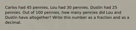 Carlos had 45 pennies. Lou had 30 pennies. Dustin had 25 pennies. Out of 100 pennies, how many pennies did Lou and Dustin have altogether? Write this number as a fraction and as a decimal.