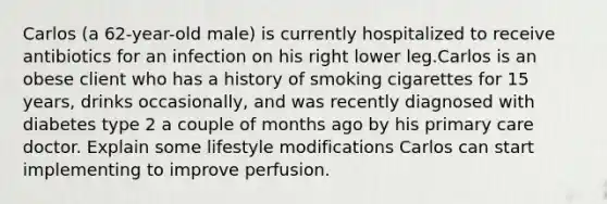 Carlos (a 62-year-old male) is currently hospitalized to receive antibiotics for an infection on his right lower leg.Carlos is an obese client who has a history of smoking cigarettes for 15 years, drinks occasionally, and was recently diagnosed with diabetes type 2 a couple of months ago by his primary care doctor. Explain some lifestyle modifications Carlos can start implementing to improve perfusion.