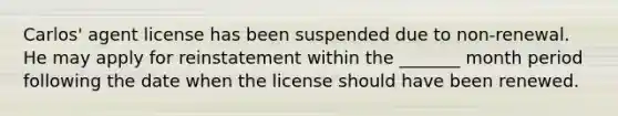 Carlos' agent license has been suspended due to non-renewal. He may apply for reinstatement within the _______ month period following the date when the license should have been renewed.