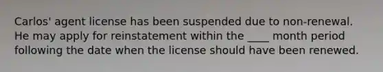 Carlos' agent license has been suspended due to non-renewal. He may apply for reinstatement within the ____ month period following the date when the license should have been renewed.