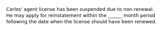 Carlos' agent license has been suspended due to non-renewal. He may apply for reinstatement within the ______ month period following the date when the license should have been renewed.