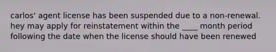 carlos' agent license has been suspended due to a non-renewal. hey may apply for reinstatement within the ____ month period following the date when the license should have been renewed