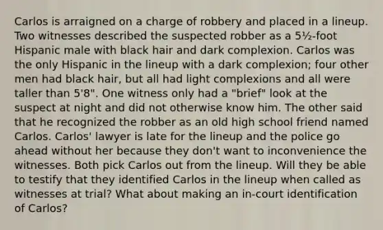 Carlos is arraigned on a charge of robbery and placed in a lineup. Two witnesses described the suspected robber as a 5½-foot Hispanic male with black hair and dark complexion. Carlos was the only Hispanic in the lineup with a dark complexion; four other men had black hair, but all had light complexions and all were taller than 5'8". One witness only had a "brief" look at the suspect at night and did not otherwise know him. The other said that he recognized the robber as an old high school friend named Carlos. Carlos' lawyer is late for the lineup and the police go ahead without her because they don't want to inconvenience the witnesses. Both pick Carlos out from the lineup. Will they be able to testify that they identified Carlos in the lineup when called as witnesses at trial? What about making an in-court identification of Carlos?