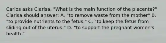 Carlos asks Clarisa, "What is the main function of the placenta?" Clarisa should answer: A. "to remove waste from the mother" B. "to provide nutrients to the fetus." C. "to keep the fetus from sliding out of the uterus." D. "to support the pregnant women's health."