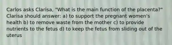 Carlos asks Clarisa, "What is the main function of the placenta?" Clarisa should answer: a) to support the pregnant women's health b) to remove waste from the mother c) to provide nutrients to the fetus d) to keep the fetus from sliding out of the uterus