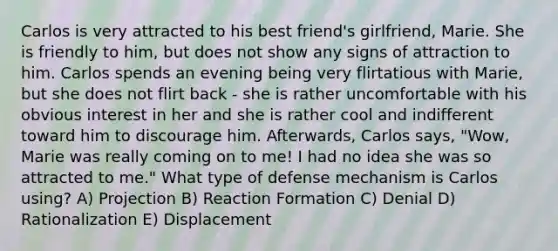 Carlos is very attracted to his best friend's girlfriend, Marie. She is friendly to him, but does not show any signs of attraction to him. Carlos spends an evening being very flirtatious with Marie, but she does not flirt back - she is rather uncomfortable with his obvious interest in her and she is rather cool and indifferent toward him to discourage him. Afterwards, Carlos says, "Wow, Marie was really coming on to me! I had no idea she was so attracted to me." What type of defense mechanism is Carlos using? A) Projection B) Reaction Formation C) Denial D) Rationalization E) Displacement